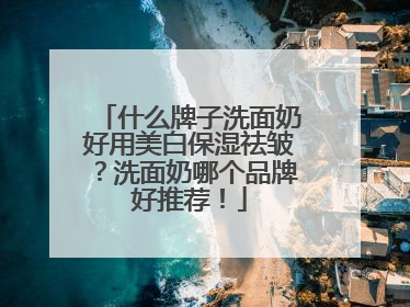 什么牌子洗面奶好用美白保湿祛皱？洗面奶哪个品牌好推荐！