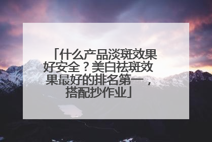 什么产品淡斑效果好安全？美白祛斑效果最好的排名第一，搭配抄作业
