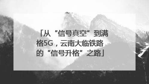 从“信号真空”到满格5G，云南大临铁路的“信号升格”之路