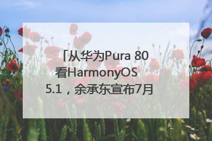 从华为Pura 80看HarmonyOS 5.1，余承东宣布7月迎来首批机型升级