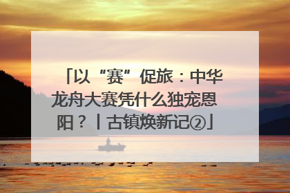 以“赛”促旅：中华龙舟大赛凭什么独宠恩阳？丨古镇焕新记②