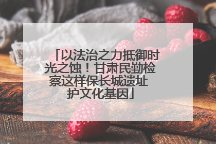 以法治之力抵御时光之蚀！甘肃民勤检察这样保长城遗址 护文化基因
