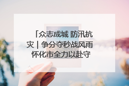 众志成城 防汛抗灾｜争分夺秒战风雨 怀化市全力以赴守护人民群众安全