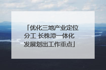 优化三地产业定位分工 长株潭一体化发展划出工作重点