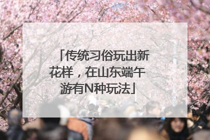 传统习俗玩出新花样，在山东端午游有N种玩法