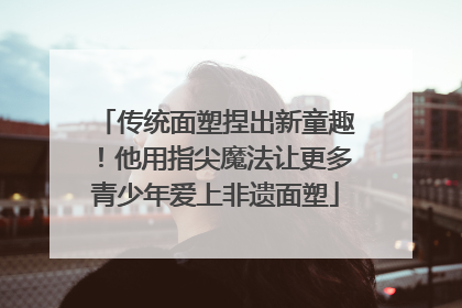 传统面塑捏出新童趣！他用指尖魔法让更多青少年爱上非遗面塑