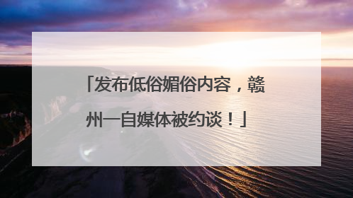 发布低俗媚俗内容，赣州一自媒体被约谈！