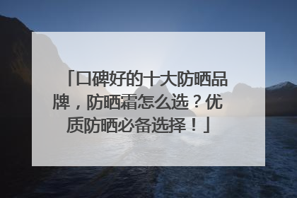 口碑好的十大防晒品牌，防晒霜怎么选？优质防晒必备选择！