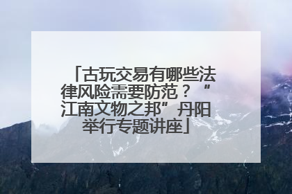 古玩交易有哪些法律风险需要防范？“江南文物之邦”丹阳举行专题讲座