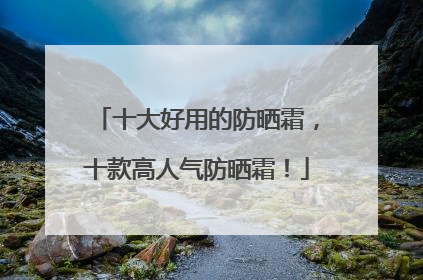 十大好用的防晒霜，十款高人气防晒霜！