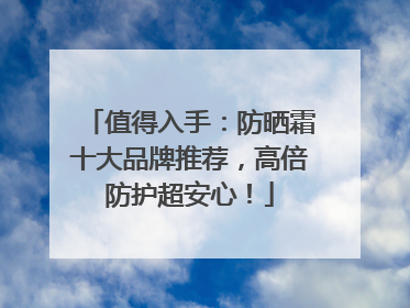 值得入手：防晒霜十大品牌推荐，高倍防护超安心！