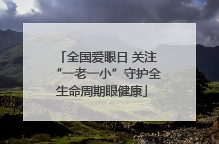 全国爱眼日 关注“一老一小”守护全生命周期眼健康
