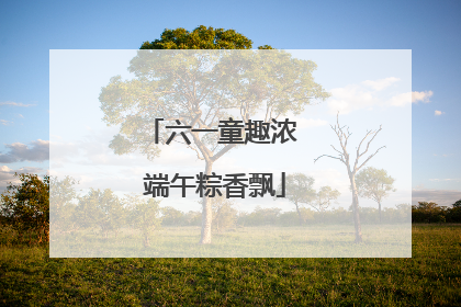 六一童趣浓 端午粽香飘