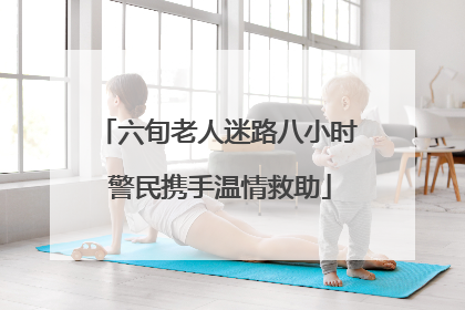 六旬老人迷路八小时 警民携手温情救助