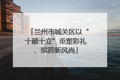 兰州市城关区以“十破十立”重塑彩礼、殡葬新风尚