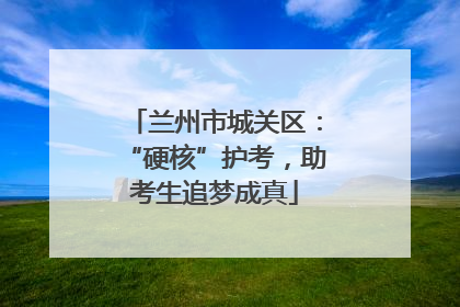 兰州市城关区：“硬核”护考，助考生追梦成真