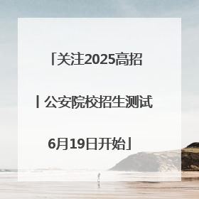关注2025高招丨公安院校招生测试6月19日开始