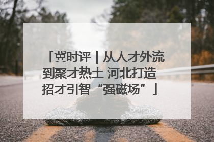 冀时评｜从人才外流到聚才热土 河北打造招才引智“强磁场”