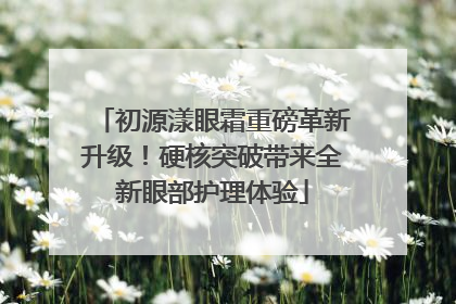 初源漾眼霜重磅革新升级！硬核突破带来全新眼部护理体验