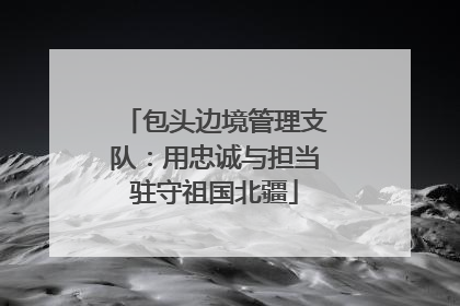 包头边境管理支队：用忠诚与担当驻守祖国北疆