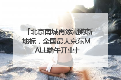 北京南城再添潮购新地标，全国最大京东MALL端午开业