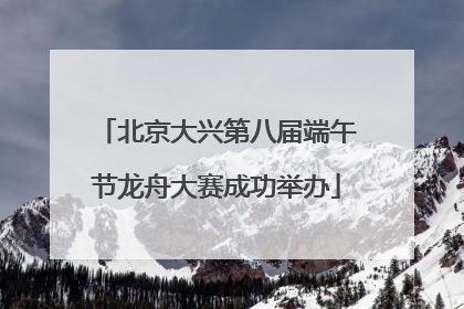 北京大兴第八届端午节龙舟大赛成功举办