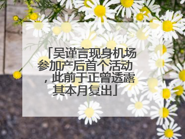 吴谨言现身机场参加产后首个活动，此前于正曾透露其本月复出