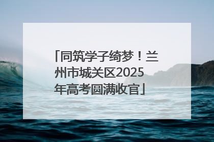 同筑学子绮梦！兰州市城关区2025年高考圆满收官