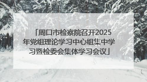 周口市检察院召开2025年党组理论学习中心组集中学习暨检委会集体学习会议