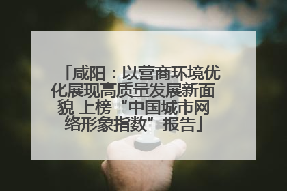 咸阳：以营商环境优化展现高质量发展新面貌 上榜“中国城市网络形象指数”报告
