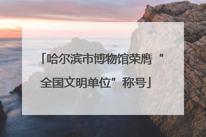 哈尔滨市博物馆荣膺“全国文明单位”称号