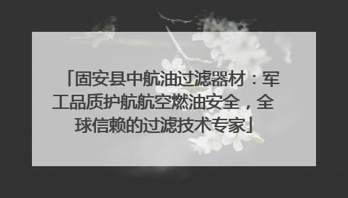 固安县中航油过滤器材：军工品质护航航空燃油安全，全球信赖的过滤技术专家