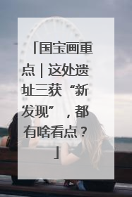 国宝画重点｜这处遗址三获“新发现”，都有啥看点？