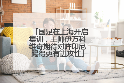 国足在上海开启集训，主帅伊万科维奇期待对阵印尼踢得更有进攻性