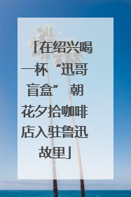 在绍兴喝一杯“迅哥盲盒” 朝花夕拾咖啡店入驻鲁迅故里