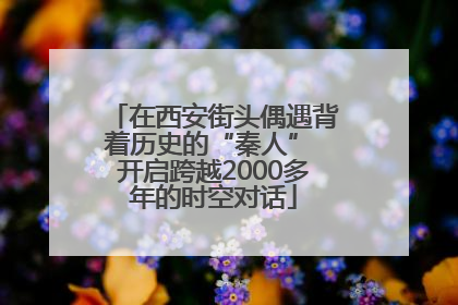在西安街头偶遇背着历史的“秦人” 开启跨越2000多年的时空对话