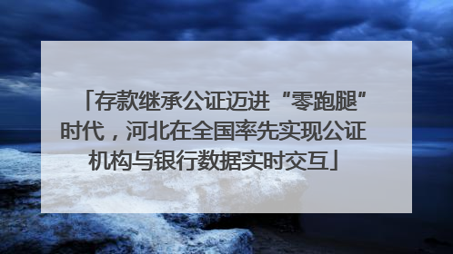 存款继承公证迈进“零跑腿”时代，河北在全国率先实现公证机构与银行数据实时交互