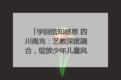 学回信知感恩 四川南充：艺教深度融合，绽放少年儿童风采｜您牵挂的四川