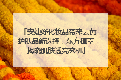 安婕妤化妆品带来去黄护肤品新选择，东方植萃揭晓肌肤透亮玄机