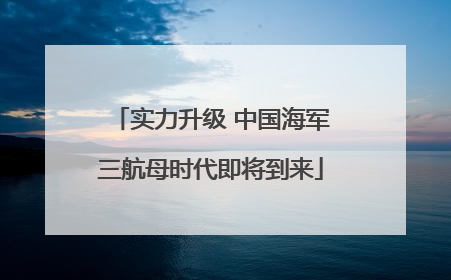 实力升级 中国海军三航母时代即将到来