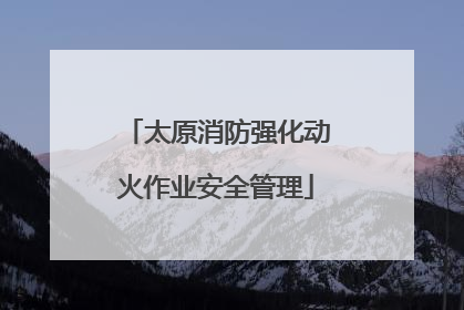 太原消防强化动火作业安全管理