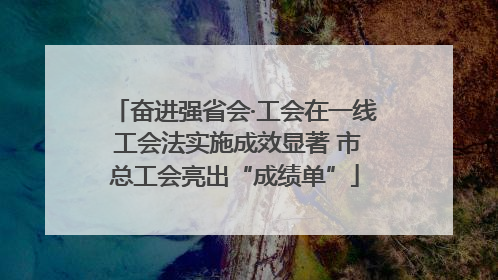 奋进强省会·工会在一线 工会法实施成效显著 市总工会亮出“成绩单”
