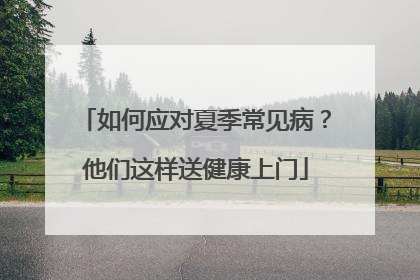 如何应对夏季常见病？他们这样送健康上门