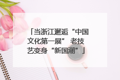 当浙江邂逅“中国文化第一展” 老技艺变身“新国潮”