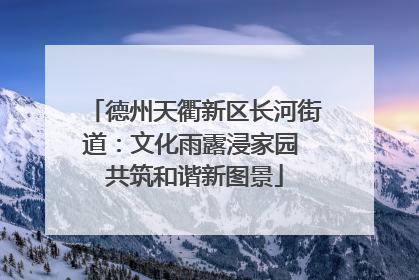 德州天衢新区长河街道：文化雨露浸家园 共筑和谐新图景