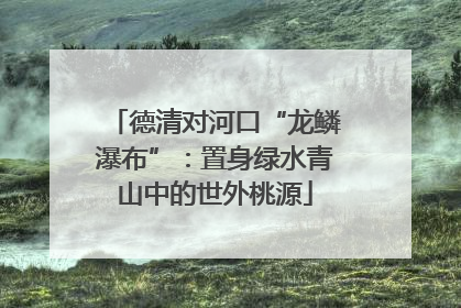 德清对河口“龙鳞瀑布”：置身绿水青山中的世外桃源