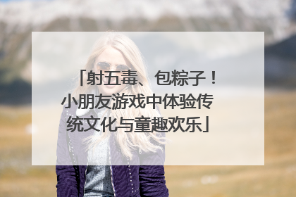 射五毒、包粽子！小朋友游戏中体验传统文化与童趣欢乐