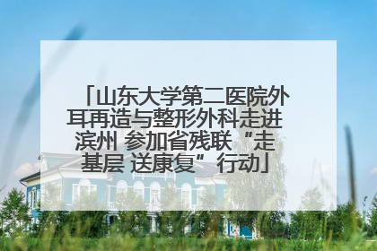 山东大学第二医院外耳再造与整形外科走进滨州 参加省残联“走基层 送康复”行动