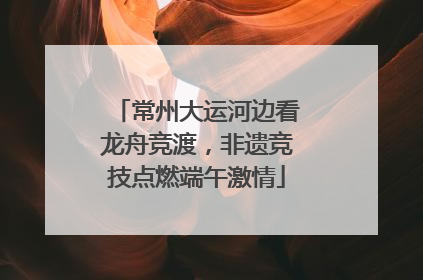 常州大运河边看龙舟竞渡，非遗竞技点燃端午激情