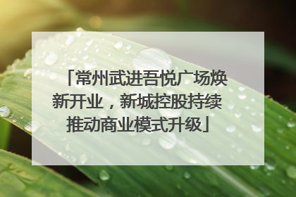 常州武进吾悦广场焕新开业，新城控股持续推动商业模式升级